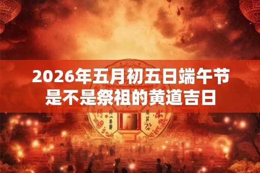 2026年五月初五日端午节是不是祭祖的黄道吉日