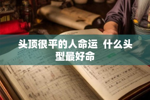 头顶很平的人命运 什么头型最好命 头顶很平的人命运 什么头型最好命