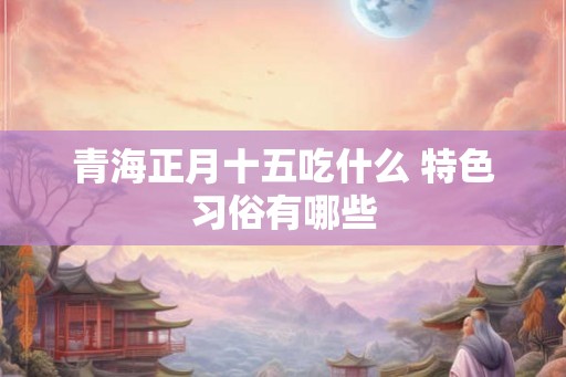 青海正月十五吃什么 特色习俗有哪些
