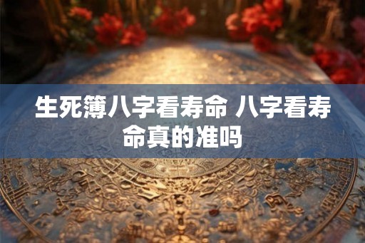 生死簿八字看寿命 八字看寿命真的准吗