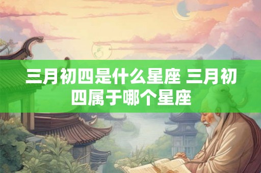 三月初四是什么星座 三月初四属于哪个星座 三月初四是什么星座 三月初四属于哪个星座