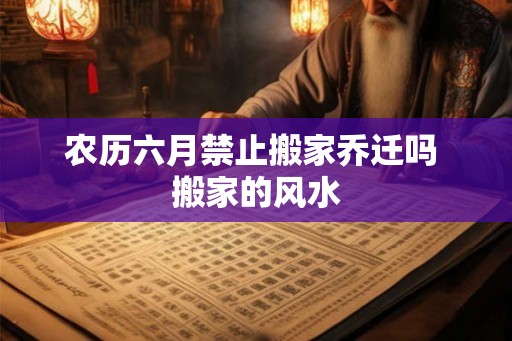 农历六月禁止搬家乔迁吗 搬家的风水
