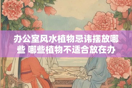 办公室风水植物忌讳摆放哪些 哪些植物不适合放在办公室风水中