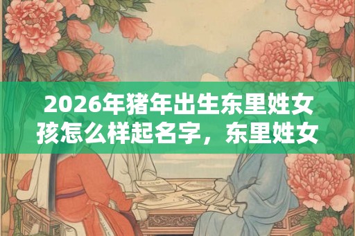 2026年猪年出生东里姓女孩怎么样起名字，东里姓女孩好名推荐
