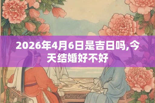 2026年4月6日是吉日吗,今天结婚好不好 2026年4月6日是吉日吗,今天结婚好不好