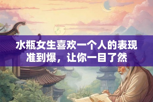 水瓶女生喜欢一个人的表现准到爆，让你一目了然