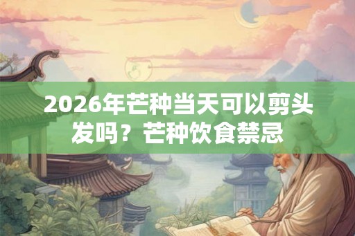 2026年芒种当天可以剪头发吗?芒种饮食禁忌 2026年芒种当天可以剪头发吗?芒种饮食禁忌