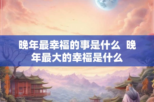 晚年最幸福的事是什么  晚年最大的幸福是什么
