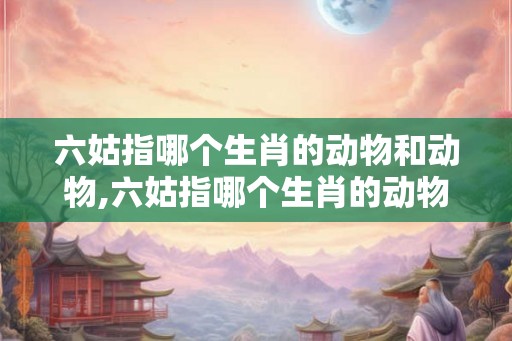 六姑指哪个生肖的动物和动物,六姑指哪个生肖的动物和动物呢