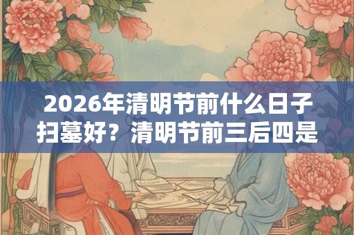 2026年清明节前什么日子扫墓好？清明节前三后四是哪几天？