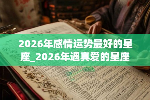 2026年感情运势最好的星座_2026年遇真爱的星座
