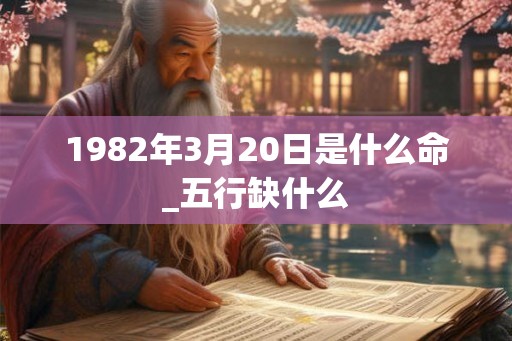 1982年3月20日是什么命_五行缺什么 1982年3月20日是什么命_五行缺什么