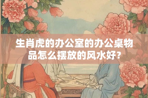 生肖虎的办公室的办公桌物品怎么摆放的风水好？