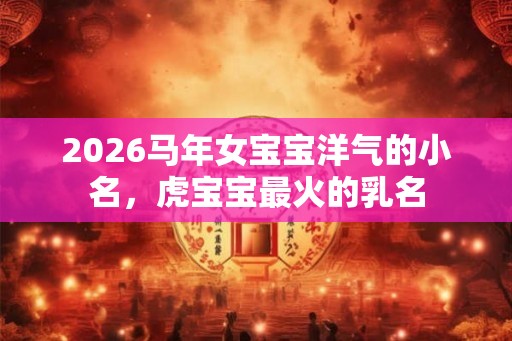 2026马年女宝宝洋气的小名,虎宝宝最火的乳名 2026马年女宝宝洋气的小名,虎宝宝最火的乳名