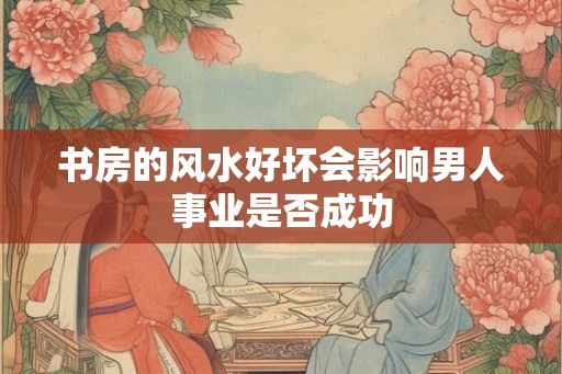 书房的风水好坏会影响男人事业是否成功 书房的风水好坏会影响男人事业是否成功