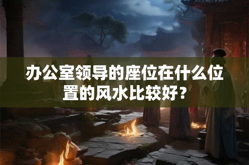 办公室领导的座位在什么位置的风水比较好？