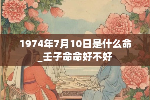1974年7月10日是什么命_壬子命命好不好