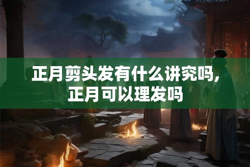 正月剪头发有什么讲究吗,正月可以理发吗 正月剪头发有什么讲究吗,正月可以理发吗