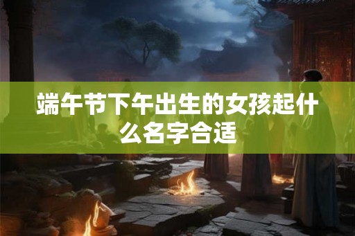 端午节下午出生的女孩起什么名字合适