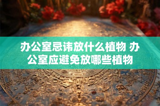 办公室忌讳放什么植物 办公室应避免放哪些植物