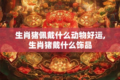 生肖猪佩戴什么动物好运,生肖猪戴什么饰品