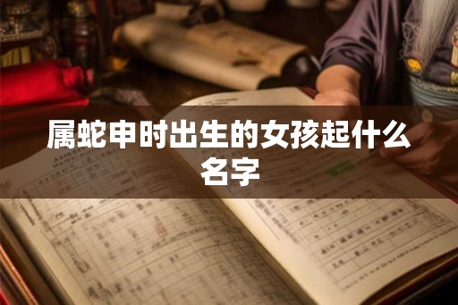属蛇申时出生的女孩起什么名字 属蛇申时出生的女孩起什么名字