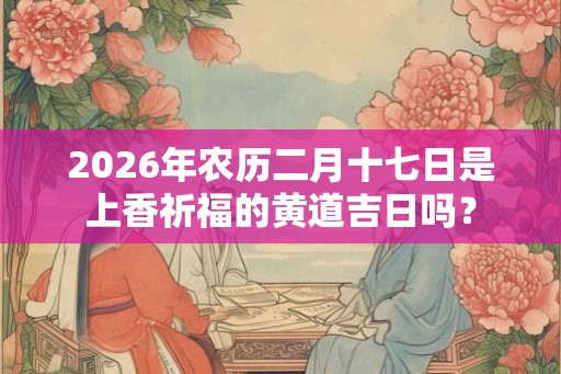 2026年农历二月十七日是上香祈福的黄道吉日吗? 2026年农历二月十七日是上香祈福的黄道吉日吗?