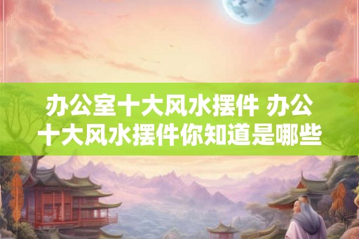 办公室十大风水摆件 办公十大风水摆件你知道是哪些吗