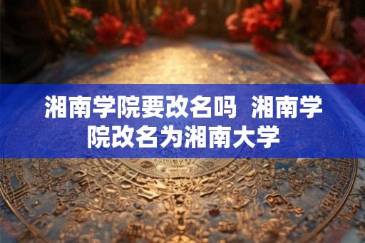 湘南学院要改名吗  湘南学院改名为湘南大学