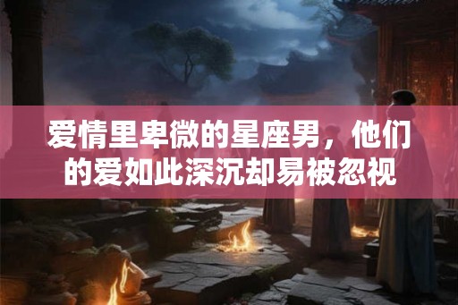 爱情里卑微的星座男，他们的爱如此深沉却易被忽视