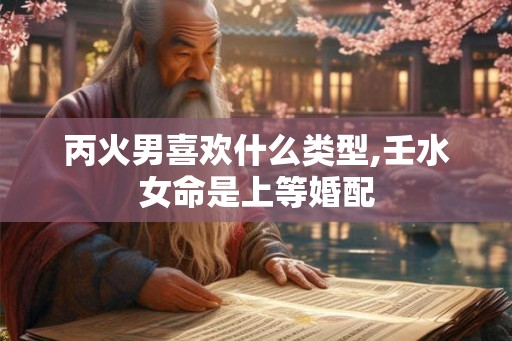 丙火男喜欢什么类型,壬水女命是上等婚配