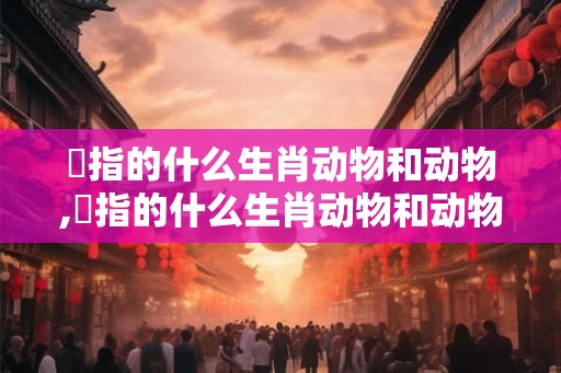 訉指的什么生肖动物和动物,訉指的什么生肖动物和动物 訉指的什么生肖动物和动物,訉指的什么生肖动物和动物