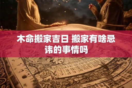 木命搬家吉日 搬家有啥忌讳的事情吗