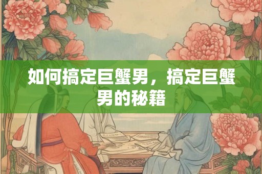 如何搞定巨蟹男，搞定巨蟹男的秘籍