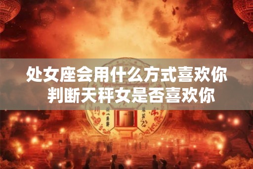 处女座会用什么方式喜欢你  判断天秤女是否喜欢你