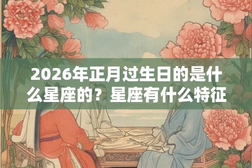 2026年正月过生日的是什么星座的？星座有什么特征？