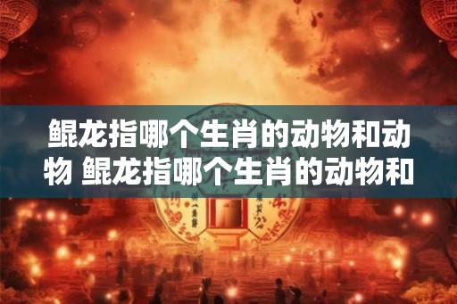 鲲龙指哪个生肖的动物和动物 鲲龙指哪个生肖的动物和动物图片