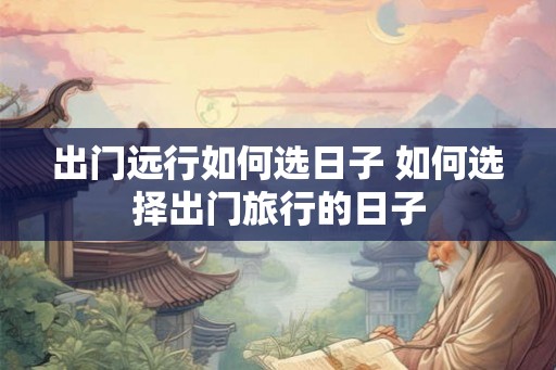 出门远行如何选日子 如何选择出门旅行的日子