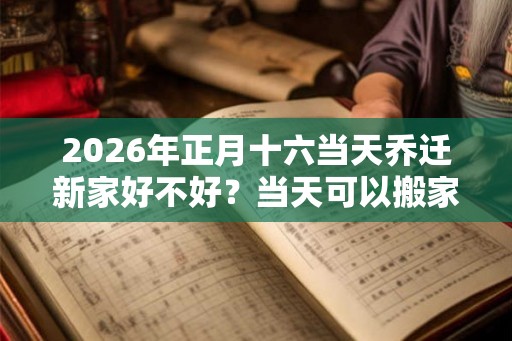 2026年正月十六当天乔迁新家好不好?当天可以搬家入宅吗? 2026年正月十六当天乔迁新家好不好?当天可以搬家入宅吗?