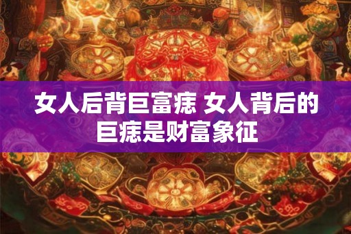女人后背巨富痣 女人背后的巨痣是财富象征