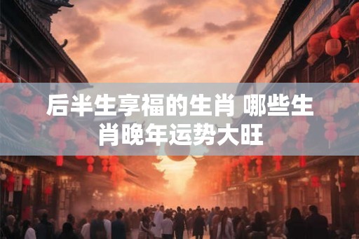 后半生享福的生肖 哪些生肖晚年运势大旺 后半生享福的生肖 哪些生肖晚年运势大旺