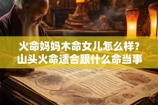 火命妈妈木命女儿怎么样?山头火命适合跟什么命当事业伙伴? 火命妈妈木命女儿怎么样?山头火命适合跟什么命当事业伙伴?