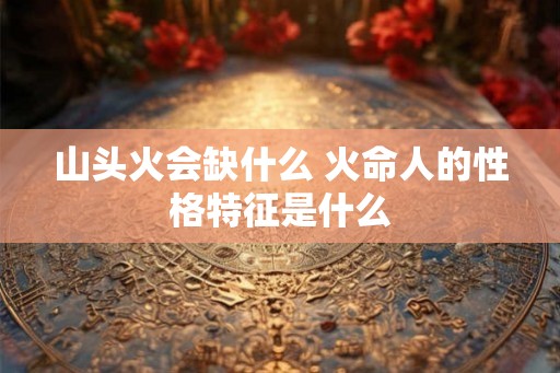 山头火会缺什么 火命人的性格特征是什么