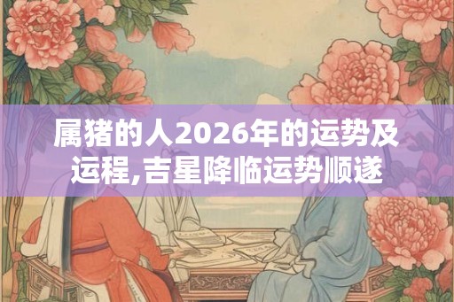 属猪的人2026年的运势及运程,吉星降临运势顺遂 属猪的人2026年的运势及运程,吉星降临运势顺遂