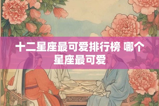 十二星座最可爱排行榜 哪个星座最可爱 十二星座最可爱排行榜 哪个星座最可爱