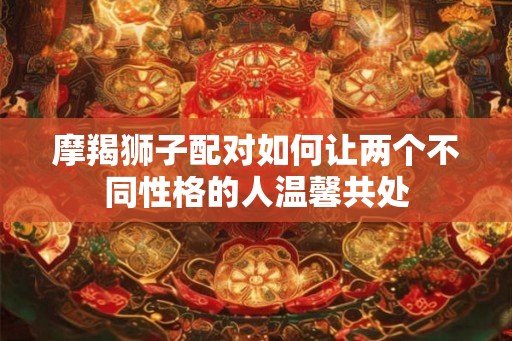 摩羯狮子配对如何让两个不同性格的人温馨共处 摩羯狮子配对如何让两个不同性格的人温馨共处