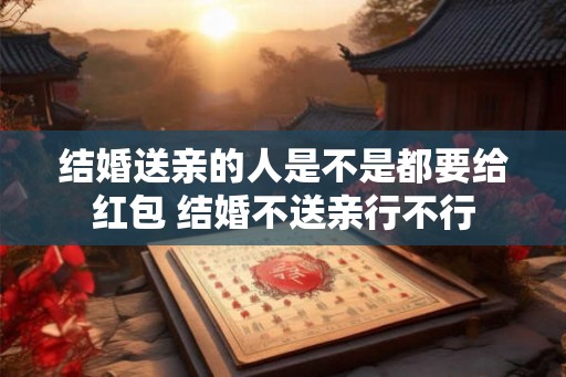 结婚送亲的人是不是都要给红包 结婚不送亲行不行