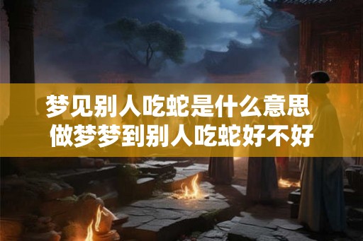 梦见别人吃蛇是什么意思 做梦梦到别人吃蛇好不好