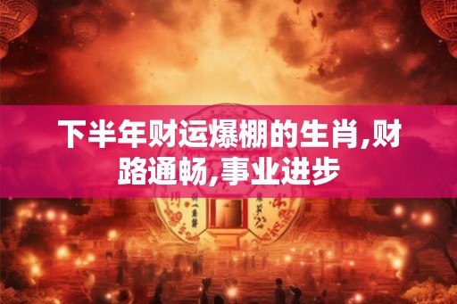 下半年财运爆棚的生肖,财路通畅,事业进步