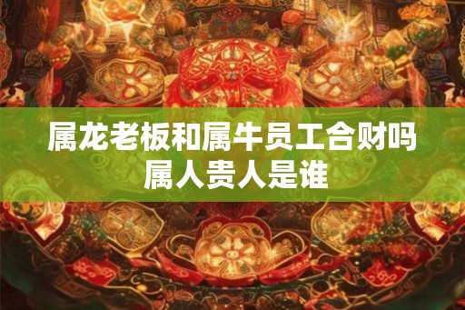 属龙老板和属牛员工合财吗 属人贵人是谁